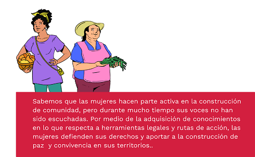 Sabemos que las mujeres hacen parte activa en la construcción de comunidad, pero durante mucho tiempo sus voces no han sido escuchadas. Por medio de la adquisición de conocimientos en lo que respecta a herramientas legales y rutas de acción, las mujeres defienden sus derechos y aportar a la construcción de paz  y convivencia en sus territorios.