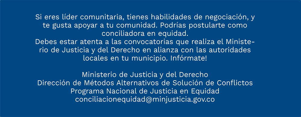 Si eres líder comunitaria, tienes habilidades de negociación, y te gusta apoyar a tu comunidad. Podrías postularte como conciliadora en equidad. Debes estar atenta a las convocatorias que realiza el Ministerio de Justicia y del Derecho en alianza con las autoridades locales en tu municipio. Infórmate!. Dirección de Métodos Alternativos de Solución de Conflictos - Programa Nacional de Justicia en Equidad 